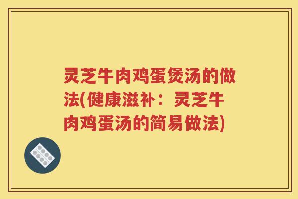 灵芝牛肉鸡蛋煲汤的做法(健康滋补：灵芝牛肉鸡蛋汤的简易做法)