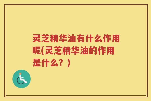 灵芝精华油有什么作用呢(灵芝精华油的作用是什么？)