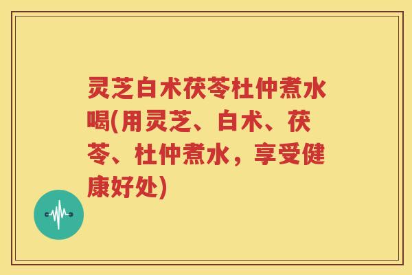 灵芝白术茯苓杜仲煮水喝(用灵芝、白术、茯苓、杜仲煮水，享受健康好处)