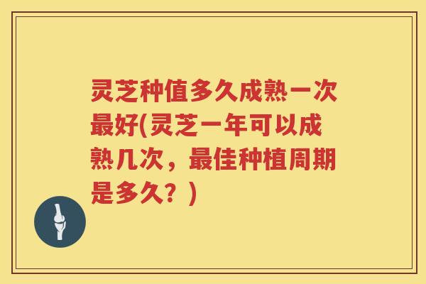 灵芝种值多久成熟一次好(灵芝一年可以成熟几次，佳种植周期是多久？)