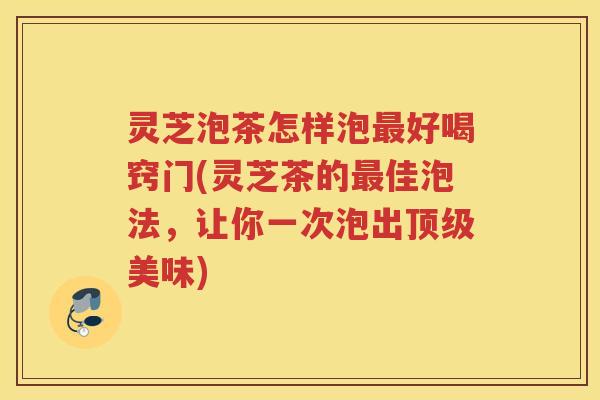 灵芝泡茶怎样泡好喝窍门(灵芝茶的佳泡法，让你一次泡出美味)