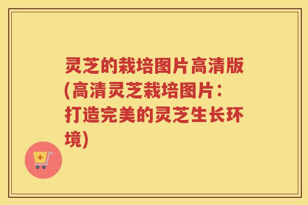 灵芝的栽培图片高清版(高清灵芝栽培图片：打造完美的灵芝生长环境)