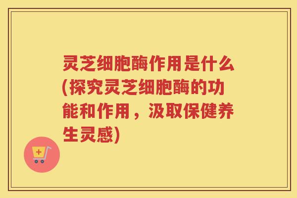灵芝细胞酶作用是什么(探究灵芝细胞酶的功能和作用，汲取保健养生灵感)