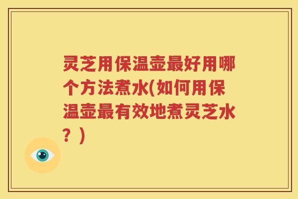 灵芝用保温壶好用哪个方法煮水(如何用保温壶有效地煮灵芝水？)