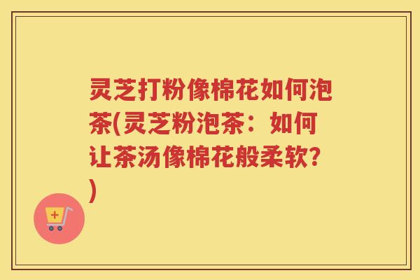 灵芝打粉像棉花如何泡茶(灵芝粉泡茶：如何让茶汤像棉花般柔软？)