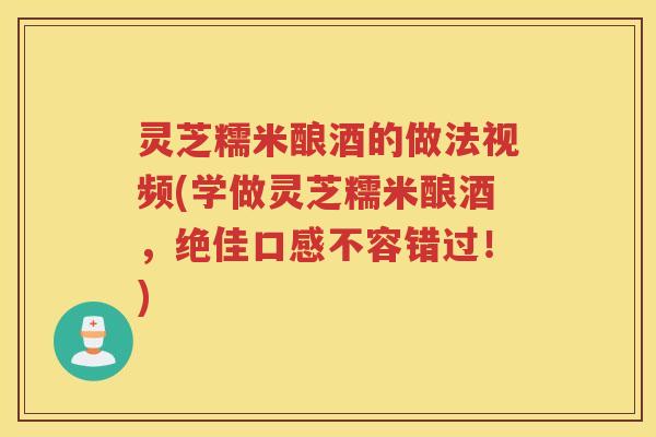 灵芝糯米酿酒的做法视频(学做灵芝糯米酿酒，绝佳口感不容错过！)
