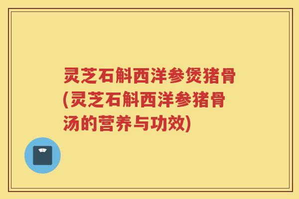 灵芝石斛西洋参煲猪骨(灵芝石斛西洋参猪骨汤的营养与功效)