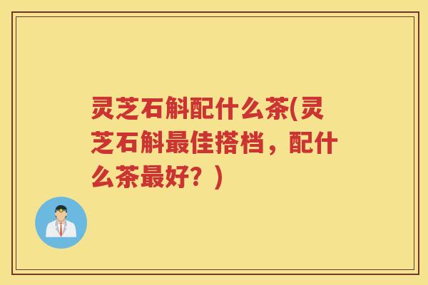 灵芝石斛配什么茶(灵芝石斛佳搭档，配什么茶好？)