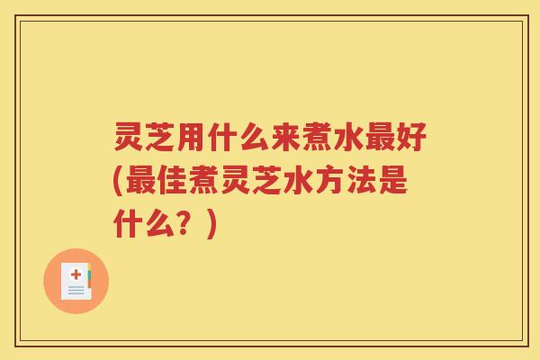 灵芝用什么来煮水好(佳煮灵芝水方法是什么？)