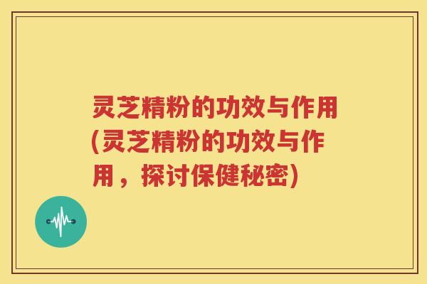 灵芝精粉的功效与作用(灵芝精粉的功效与作用，探讨保健秘密)
