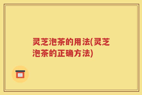 灵芝泡茶的用法(灵芝泡茶的正确方法)