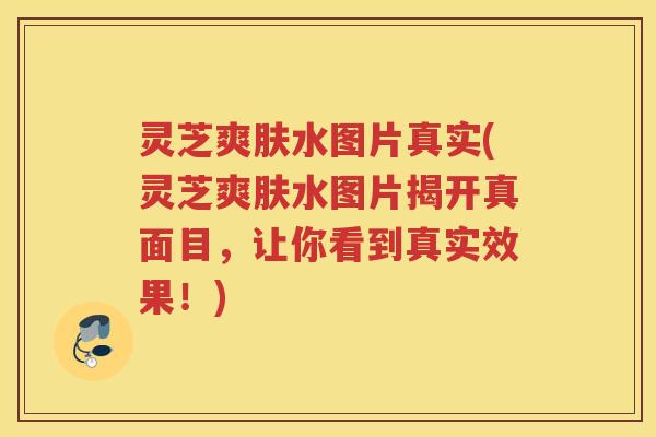 灵芝爽肤水图片真实(灵芝爽肤水图片揭开真面目，让你看到真实效果！)