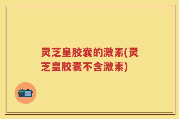 灵芝皇胶囊的激素(灵芝皇胶囊不含激素)