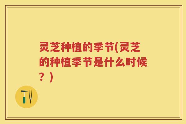 灵芝种植的季节(灵芝的种植季节是什么时候？)