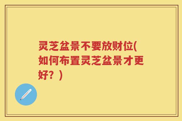 灵芝盆景不要放财位(如何布置灵芝盆景才更好？)