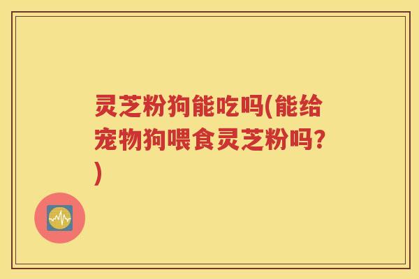 灵芝粉狗能吃吗(能给宠物狗喂食灵芝粉吗？)