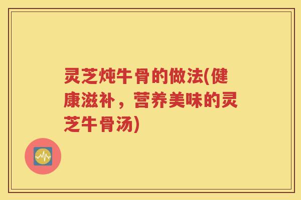 灵芝炖牛骨的做法(健康滋补，营养美味的灵芝牛骨汤)