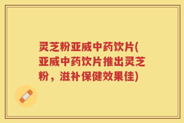 灵芝粉亚威饮片(亚威饮片推出灵芝粉，滋补保健效果佳)