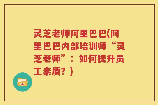 灵芝老师阿里巴巴(阿里巴巴内部培训师“灵芝老师”：如何提升员工素质？)
