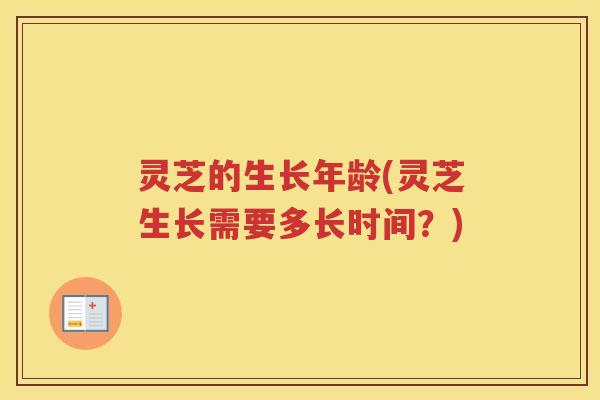 灵芝的生长年龄(灵芝生长需要多长时间？)