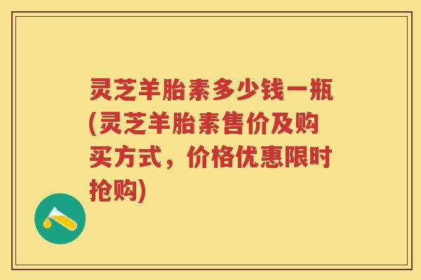 灵芝羊胎素多少钱一瓶(灵芝羊胎素售价及购买方式，价格优惠限时抢购)