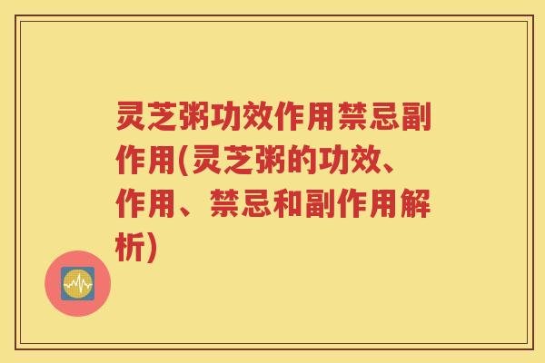 灵芝粥功效作用禁忌副作用(灵芝粥的功效、作用、禁忌和副作用解析)