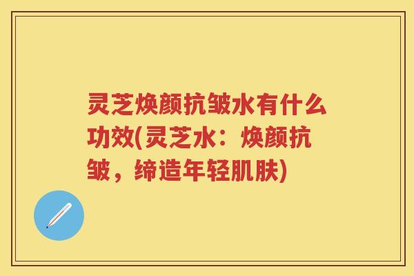 灵芝焕颜抗皱水有什么功效(灵芝水：焕颜抗皱，缔造年轻)