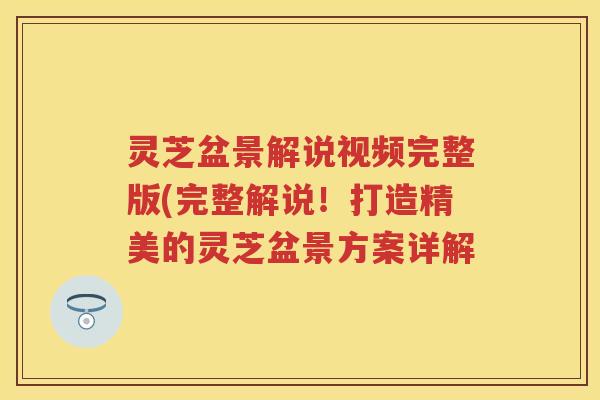 灵芝盆景解说视频完整版(完整解说！打造精美的灵芝盆景方案详解