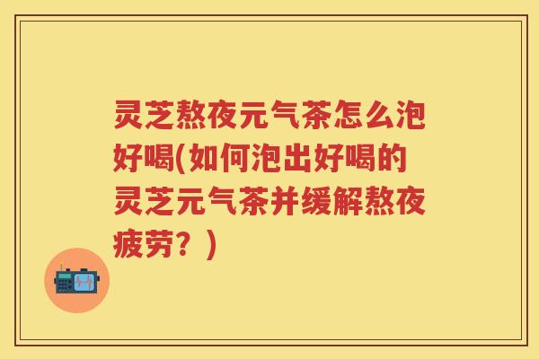 灵芝熬夜元气茶怎么泡好喝(如何泡出好喝的灵芝元气茶并缓解熬夜疲劳？)