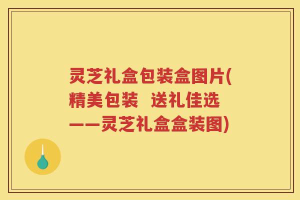 灵芝礼盒包装盒图片(精美包装  送礼佳选——灵芝礼盒盒装图)