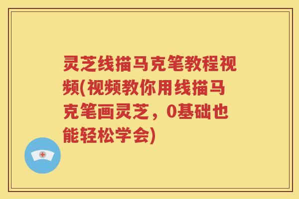 灵芝线描马克笔教程视频(视频教你用线描马克笔画灵芝，0基础也能轻松学会)