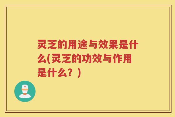 灵芝的用途与效果是什么(灵芝的功效与作用是什么？)
