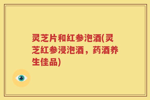 灵芝片和红参泡酒(灵芝红参浸泡酒，药酒养生佳品)