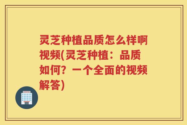 灵芝种植品质怎么样啊视频(灵芝种植：品质如何？一个全面的视频解答)