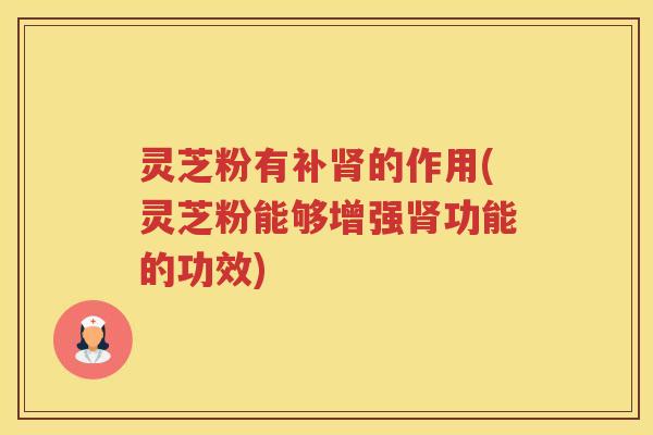 灵芝粉有补的作用(灵芝粉能够增强功能的功效)