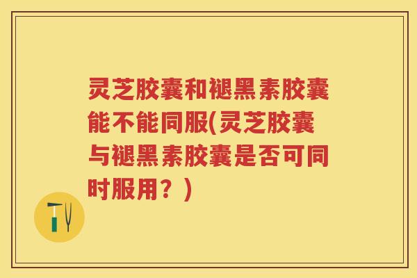 灵芝胶囊和褪黑素胶囊能不能同服(灵芝胶囊与褪黑素胶囊是否可同时服用?) 灵芝胶囊和褪黑素胶囊能不能同服(灵芝胶囊与褪黑素胶囊是否可同时服用?)
