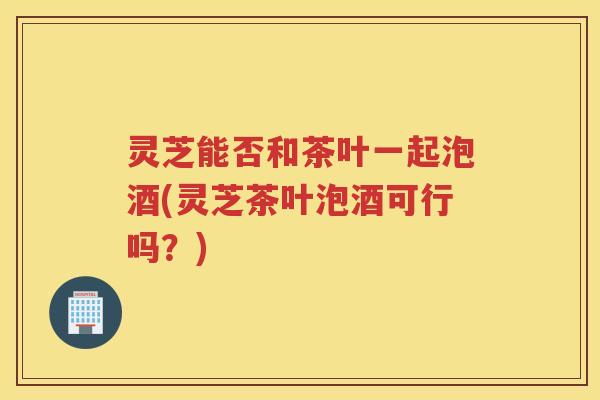 灵芝能否和茶叶一起泡酒(灵芝茶叶泡酒可行吗？)