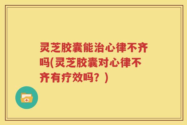 灵芝胶囊能心律不齐吗(灵芝胶囊对心律不齐有疗效吗？)