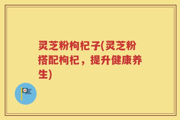 灵芝粉枸杞子(灵芝粉搭配枸杞,提升健康养生) 灵芝粉枸杞子(灵芝粉搭配枸杞,提升健康养生)
