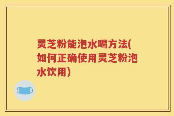 灵芝粉能泡水喝方法(如何正确使用灵芝粉泡水饮用)
