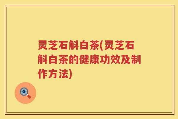 灵芝石斛白茶(灵芝石斛白茶的健康功效及制作方法)
