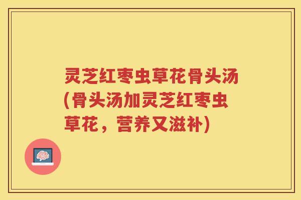 灵芝红枣虫草花骨头汤(骨头汤加灵芝红枣虫草花，营养又滋补)