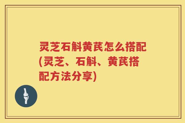 灵芝石斛黄芪怎么搭配(灵芝、石斛、黄芪搭配方法分享)