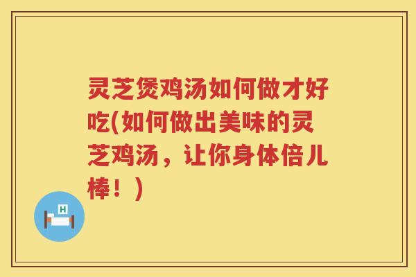 灵芝煲鸡汤如何做才好吃(如何做出美味的灵芝鸡汤，让你身体倍儿棒！)