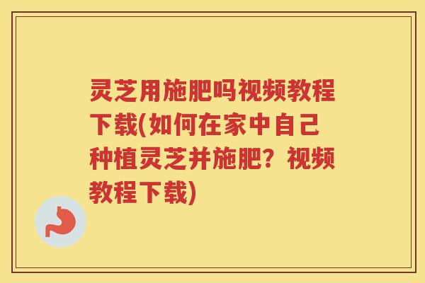 灵芝用施肥吗视频教程下载(如何在家中自己种植灵芝并施肥？视频教程下载)