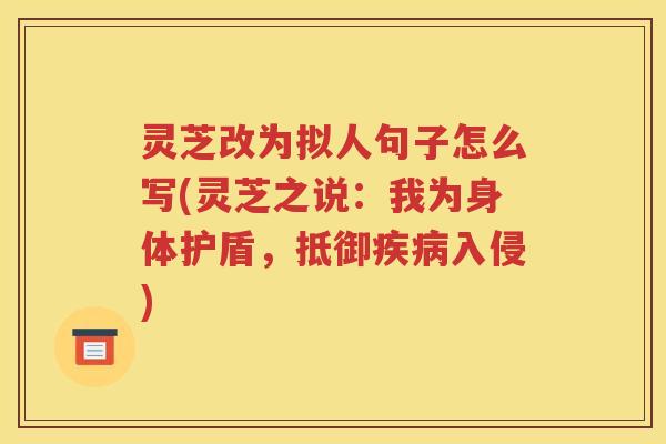 灵芝改为拟人句子怎么写(灵芝之说：我为身体护盾，抵御入侵)