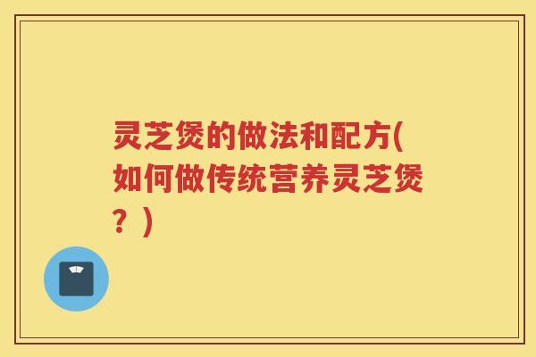 灵芝煲的做法和配方(如何做传统营养灵芝煲？)