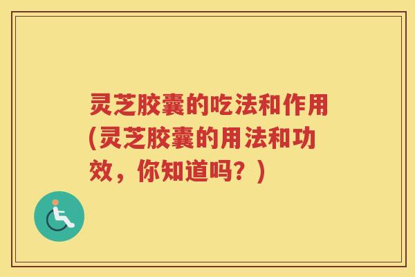 灵芝胶囊的吃法和作用(灵芝胶囊的用法和功效，你知道吗？)