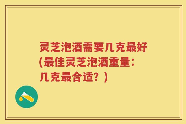 灵芝泡酒需要几克好(佳灵芝泡酒重量：几克合适？)