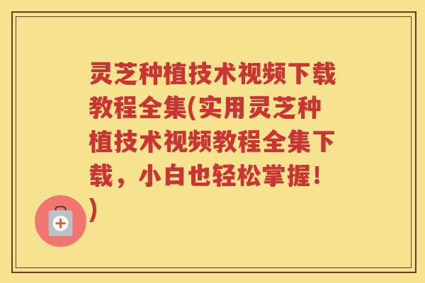 灵芝种植技术视频下载教程全集(实用灵芝种植技术视频教程全集下载，小白也轻松掌握！)